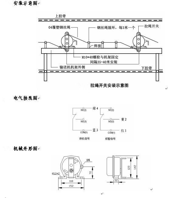 拉繩開關(guān)外形，雙向拉繩開關(guān)使用與安裝：開關(guān)平衡地按在機(jī)架的固定支架上；將鋼絲繩系在兩端的拉環(huán)上，沒側(cè)繩不超過30M（有坡度時(shí)因當(dāng)縮）：拉繩壓力應(yīng)適宜，以確保開關(guān)可靠復(fù)位：拉繩沿膠帶平行方向設(shè)置，每3M加以吊環(huán)；鋼絲繩按用戶所需規(guī)格，廠方訂購。雙向拉繩開關(guān)接線方式：雙向拉繩開關(guān)出廠時(shí)已配長度1.0米電纜線，接線方式參照標(biāo)牌所標(biāo)顏色。，安裝，接線圖.jpg